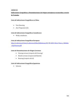 502
ANEXO III
Indicaciones Geográficas y Denominaciones de Origen extranjeras reconocidas a través
de Tratados
Lista de Indicaciones Geográficas en China
Vino Shaoxing
Anxi Tieguanyin (té)
Lista de Indicaciones Geográficas Canadienses
Wisky canadiense
Lista de Indicaciones Geográficas Europeas
http://rc.direcon.cl/sites/rc.direcon.cl/files/bibliotecas/UE_TN_0203_Otros_Vinos_y_Bebidas
_Espirituosas.pdf
Lista de Denominaciones de Origen Coreanas
Ginseng coreano (respecto del Ginseng)
Kimchi coreano (respecto del Kimchi)
Boseong (respecto del té)
Lista de Indicaciones Geográficas Japonesas
Satsuma
 