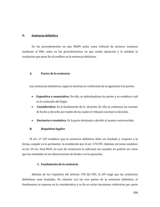 504
II. Sentencia definitiva
En los procedimientos en que INAPI actúa como tribunal de primera instancia
mediante el DNI, como en los procedimientos en que media oposición y la nulidad, la
resolución que pone fin al conflicto es la sentencia definitiva.
A. Partes de la sentencia
Las sentencias definitivas, según la doctrina se conforman de la siguientes tres partes:
Expositiva o enunciativa: En ella, se individualizan las partes y se establece cuál
es el contenido del litigio.
Considerativa: Es el fundamento de la decisión. En ella se contienen las razones
de hecho y derecho por medio de las cuales el tribunal concluye la decisión.
Decisoria o resolutiva: Es la parte destinada a decidir el asunto controvertido.
B. Requisitos legales
El art. 17 LPI establece que la sentencia definitiva debe ser fundado y respecto a la
forma, cumplir en lo pertinente lo establecido por el art. 170 CPC. Además, tal como establece
el art. 24 inc. final RLPI, en caso de rechazarse la solicitud, las causales no podrán ser otras
que las señaladas en las observaciones de fondo o en la oposición.
1. Fundamento de la sentencia
Además de los requisitos del artículo 170 del CPC, la LPI exige que las sentencias
definitivas sean fundadas. En relación con las tres partes de la sentencia definitiva, el
fundamento se expresa en la considerativa y su fin es evitar decisiones arbitrarias por parte
 