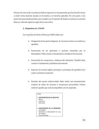 505
del juez. De este modo, la sentencia deberá expresar los razonamientos que han llevado al juez
a emitir cierta decisión, basado en los hechos y el derecho aplicable. Por otra parte, si las
partes han presentado pruebas, para cumplir con el requisito de fundar la sentencia, la prueba
debe ser valorada según las reglas de la sana crítica.
2. Requisitos art. 170 CPC
Los requisitos de dicho artículo que INAPI utiliza son:
Designación de las partes litigantes: Es necesario incluir sus nombres y
apellidos.
Enunciación de las peticiones o acciones intentadas por el
demandante: Debe constar su fundamento y detallarse brevemente.
Enunciación de excepciones o defensas del solicitante: También debe
constar su fundamento y detallarse brevemente.
Expresar las normas legales, principios o principios de equidad en los
cuales se funda la resolución
Decisión del asunto controvertido: Debe existir una pronunciación
respecto de todas las acciones y excepciones presentadas. Pueden
omitirse aquellas que sean incompatibles con las aceptadas.
Vistos:
1. ANTECEDENTES DE LA SOLICITUD.
Marca:
Cobertura:
Solicitante:
2. ANTECEDENTES DE LA OPOSICIÓN.
(o Nulidad)
Oponente: (o demandante en caso
de nulidad)
Causal invocada:
 