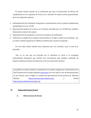 47
El examen formal consiste en la verificación que hace el Conservador de Marcas del
cumplimiento de los requisitos de forma de la solicitud. El examen formal, generalmente,
abarca los siguientes aspectos:
Individualización del solicitante, incluyendo su representación. Esto es poderes debidamente
acompañados (ver art. 15 LPI);
Representación gráfica de la marca, en el formato solicitado (ver art. 10 RLPI que establece
dimensiones y número de copias);
Especificación de los productos y servicios en relación a la clasificación;
Traducción al español de las palabras incorporadas en el signo, cuando sea procedente, que
no estén en idioma español (art. 9 RLPI) y transliteración, cuando corresponda.
Por otro lado, existen además otros elementos que son revisados, como el caso de la
prioridad.
Esto es, en caso que sea invocada por el solicitante se revisa si se acompaña
materialmente documento que acredite esta circunstancia (por ejemplo, certificado de
registro emitido por oficinas extranjeras) y si fue invocada dentro de plazo.
Las palabras en idioma español se entenderán en el sentido otorgado por el Diccionario de la
Real Academia de la Lengua Española www.rae.es. Por otro lado en caso de denominaciones
en otro idioma, como el inglés, se considerarán generalmente los diccionarios de Merriam
Webster http://www.merriam-webster.com/ y Oxford
http://www.askoxford.com/?view=uk
III. Etapas del Examen Formal
A. Observaciones de Forma
 