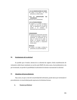 506
3. DE LAS OBSERVACIONES DE FONDO
(Se indica si las hubo y en caso
afirmativo se señala cuáles).
4. DE LA CONTESTACIÓN DEL
DEMANDADO.
(Resumen de la contestación)
5. DE LA PRUEBA RENDIDA
(Se expresa si se recibió la causa a
prueba y en caso que así hubiera
sido, se reproducen los puntos de
prueba y se nombran los
documentos que se presentaron).
CONSIDERANDO:
(Se expresan los argumentos de hecho
y derecho para acoger o rechazar la
pretensión, la enunciación de las
leyes en virtud de las cuales se
decide y la decisión respecto de
todas las acciones y excepciones
hechas valer).
RESUELVO:
(Se señala si se acoge o rechaza la
pretensión y la suerte del registro).
III. Desitimiento de la solicitud
Es posible que el titular, desista de su solicitud de registro. Dicha manifestación de
voluntad se debe hacer mediante un escrito ante INAPI. En estos casos, el procedimiento se da
por terminado, sin perder la posibilidad el solicitante de intentar nuevamente la solicitud.
IV. Abandono del procedimiento
Hay casos, en que a raíz de la inactividad del solicitante, puede darse por terminado el
procedimiento. La inactividad puede expresarse de distintas formas:
A. Examen preliminar
 