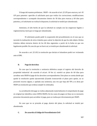 507
Si luego del examen preliminar, INAPI – de acuerdo al art. 22 LPI para marcas y art. 45
LPI para patentes- apercibe al solicitante para que realice las correcciones, modificaciones
correspondientes o acompañe documentos dentro de 30 días para marcas y 60 días para
patentes, y el solicitante no realiza lo dispuesto, la solicitud se tendrá por abandonada.
Asimismo, el sólo hecho de que la solicitud no cumpla con las exigencias legales o
reglamentarias, hará que se tenga por abandonada.
El solicitante puede pedir la suspensión del procedimiento en el caso que se
necesite la realización de otros trámites para salvar la objeción de que ha sido objeto. Dichos
trámites deben iniciarse dentro de los 60 días siguientes a partir de la fecha en que sea
legalmente posible. En caso de que no fuere así, se tendrá por abandonada la solicitud.
De acuerdo a art. 22 LPI, la resolución que declara el abandono podrá ser reclamada
ante el DNI.
B. Pago de derechos
En caso que la resolución o sentencia definitiva acepte el registro del derecho de
propiedad industrial -de acuerdo al art.art. 18 bis e)- existirá un plazo de 60 días para
acreditar ante INAPI el pago de los derechos correspondientes. Este plazo se cuenta desde que
quede la resolución queda ejecutoriada (Cuando transcurrido el plazo para apelar, no se
presentó recurso alguno, o apelada una sentencia, una vez que baja del TPI y se dicta por
INAPI un resolución que ordena cumplir lo ordenado).
La acreditación del pago se realiza adjuntando materialmente el comprobante de pago
en original (se identifica como COPIA INAPI). En los casos de pagos en línea no es necesario
presentar documento para acreditar el pago, pues se realiza por directamente por INAPI.
En caso que no se proceda al pago, dentro del plazo, la solicitud se tendrá por
abandonada.
C. De acuerdo al Código de Procedimiento Civil
 