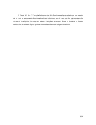 508
El Título XVI del CPC regula la institución del abandono del procedimiento, por medio
de la cual se entenderá abandonado el procedimiento en el caso que las partes cesen la
actividad en el juicio durante seis meses. Este plazo se cuenta desde la fecha de la última
resolución recaída en alguna gestión destinada a el avance del procedimiento.
 