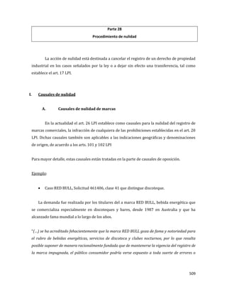 509
Parte 28
Procedimiento de nulidad
La acción de nulidad está destinada a cancelar el registro de un derecho de propiedad
industrial en los casos señalados por la ley o a dejar sin efecto una transferencia, tal como
establece el art. 17 LPI.
I. Causales de nulidad
A. Causales de nulidad de marcas
En la actualidad el art. 26 LPI establece como causales para la nulidad del registro de
marcas comerciales, la infracción de cualquiera de las prohibiciones establecidas en el art. 20
LPI. Dichas causales también son aplicables a las indicaciones geográficas y denominaciones
de origen, de acuerdo a los arts. 101 y 102 LPI
Para mayor detalle, estas causales están tratadas en la parte de causales de oposición.
Ejemplo:
Caso RED BULL, Solicitud 461406, clase 41 que distingue discoteque.
La demanda fue realizada por los titulares del a marca RED BULL, bebida energética que
se comercializa especialmente en discoteques y bares, desde 1987 en Australia y que ha
alcanzado fama mundial a lo largo de los años.
“(…) se ha acreditado fehacientemente que la marca RED BULL goza de fama y notoriedad para
el rubro de bebidas energéticas, servicios de discoteca y clubes nocturnos, por lo que resulta
posible suponer de manera racionalmente fundada que de mantenerse la vigencia del registro de
la marca impugnada, el público consumidor podría verse expuesto a toda suerte de errores o
 