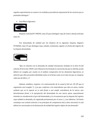 510
engaños especialmente en cuanto a la verdadera procedencia empresarial de los servicios que se
pretenden distinguir.”
Caso Marca figurativa
Etiqueta, Solicitud N° 490395, clase 25 para distinguir ropa de vestir y demás artículos
clase 25.
Fue demandada de nulidad por los titulares de la siguiente etiqueta, Registro
N°496066, clase 25 que distingue ropa, calzado, vestimenta, vigente a la fecha del registro de
la etiqueta demandada.
“Que en relación con la demanda de nulidad interpuesta, fundada en la letra h) del
artículo 20 de la ley 19039, este tribunal se ha formado la convicción de que la referida acción
deberá ser acogida, por cuanto en el análisis comparativo de los elementos figurativos, se
advierte que ellos presentan identidad, tanto en la forma como en el color de que se compone
cada uno de ellos (…)”
Además establece, respecto a la contravención de la causal j) del art. 20 LPI que el
argumento será acogido “(…) ya que, conforme a los antecedentes que obra en autos, resulta
evidente que en la especia no se está frente a una simple coincidencia de la marca, sino
derechamente frente a la apropiación del demandado de una marca ajena, especialmente
teniendo en consideración el giro del demandado y la circunstancia que la etiqueta del registro
cuya nulidad se demanda y la registrada previamente por el actor (…) son idénticas. Tal hecho
constituye una actitud contraria a los principios de competencia leal y ética mercantil, la cual
deberá ser sancionada con la declaración de nulidad del registro objeto de esta demanda.“
 