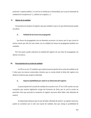 512
protocolo o registro público.”, lo cual no se realizó por el demandado, por lo que la demanda de
nulidad de la transferencia “(…) deberá ser acogida (…)”.
II. Objeto de la nulidad
Al momento de anularse el registro, hay que establecer que es lo que efectivamente queda
sin efecto.
A. Nulidad de las frases de propaganda
Las frases de propagandas son un elemento accesorio a la marca, por lo que corren la
misma suerte que ella. De este modo, con su nulidad, las frases de propaganda también son
anuladas.
Por otra parte, puede solicitarse la nulidad del registro de una frase de propaganda, sin
afectar a la marca.
III. Prescripción de la acción de nulidad
La LPI en su art. 27 establece que el plazo de prescripción de la acción de nulidad es de
5 años para las marcas comerciales, término que se cuenta desde la fecha del registro (no
desde la sentencia que acepta la solicitud).
A. Imprescriptibilidad por mala fe en obtención del registro
La prescripción de la acción de nulidad, de acuerdo al art. 27 inc 2 LPI, cuenta con una
excepción que nuestra legislación recoge del Convenio de París, por la cual la acción no
prescribe. Para que proceda la excepción el registro marcario debe haber sido obtenido de
mala fe.
Es importante destacar que el caso de haber obtenido de mala fe un registro marcario,
puede no constituir por sí solo una causal de nulidad, sino que otorga la posibilidad de
 