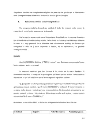 513
alegarla no obstante del cumplimiento el plazo de prescripción, por lo que el demandante
debe hacer presente en la demanda la causal de nulidad que se configura.
B. Fundamentación de la imprescriptibilidad
Una vez presentada la demanda de nulidad, el titular del registro podrá oponer la
excepción de prescripción para enervar la demanda.
Por lo anterior es necesario que el demandante de nulidad - en el caso que el registro
que pretende dejar sin efecto, tenga más de 5 años desde su registro y este haya sido obtenido
de mala fe - haga presente en la demanda esta circunstancia, exponga los hechos que
configuran la mala fe y estar dispuesto a ofrecer, en su oportunidad, las pruebas
correspondientes.
Ejemplo:
Caso DOCKERSSUN, Solicitud N° 523.501, clase 9 para distinguir armazones de lentes,
lentes ópticos y lentes en general.
La demanda realizada por Levi Strauss & Co, dueña de la marca Dockers. El
demandado interpuso la excepción de prescripción por haber pasado más de 5 años desde la
inscripción, lo que fue desechado por el tribunal por las siguientes razones:
“(…) es posible concluir que la adquisición del registro cuya nulidad se impugna ha sido
efectuada de mala fe, atendido a que la marca DOCKERSUN se ha basado de manera evidente en
un signo hecho famoso y notorio por una persona distinto del demandado, circunstancia que
permite presumir el ánimo e interés de este último de aprovecharse de la fama y reconocimiento
internacional de la marca DOCKERS (…) “
Otros casos en los cuales el DNI ha declarado la imprescriptibilidad de la acción son:
Solicitud Registro Fallo/Resolución Marca impugnada
 