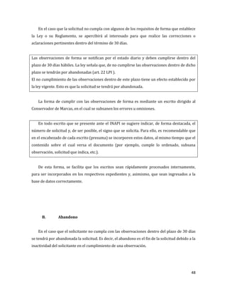 48
En el caso que la solicitud no cumpla con algunos de los requisitos de forma que establece
la Ley o su Reglamento, se apercibirá al interesado para que realice las correcciones o
aclaraciones pertinentes dentro del término de 30 días.
Las observaciones de forma se notifican por el estado diario y deben cumplirse dentro del
plazo de 30 días hábiles. La ley señala que, de no cumplirse las observaciones dentro de dicho
plazo se tendrán por abandonadas (art. 22 LPI ).
El no cumplimiento de las observaciones dentro de este plazo tiene un efecto establecido por
la ley vigente. Esto es que la solicitud se tendrá por abandonada.
La forma de cumplir con las observaciones de forma es mediante un escrito dirigido al
Conservador de Marcas, en el cual se subsanen los errores u omisiones.
En todo escrito que se presente ante el INAPI se sugiere indicar, de forma destacada, el
número de solicitud y, de ser posible, el signo que se solicita. Para ello, es recomendable que
en el encabezado de cada escrito (presuma) se incorporen estos datos, al mismo tiempo que el
contenido sobre el cual versa el documento (por ejemplo, cumple lo ordenado, subsana
observación, solicitud que indica, etc.).
De esta forma, se facilita que los escritos sean rápidamente procesados internamente,
para ser incorporados en los respectivos expedientes y, asimismo, que sean ingresados a la
base de datos correctamente.
B. Abandono
En el caso que el solicitante no cumpla con las observaciones dentro del plazo de 30 días
se tendrá por abandonada la solicitud. Es decir, el abandono es el fin de la solicitud debido a la
inactividad del solicitante en el cumplimiento de una observación.
 