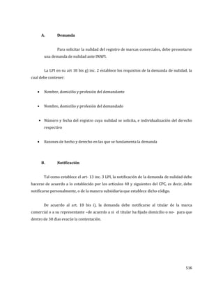 516
A. Demanda
Para solicitar la nulidad del registro de marcas comerciales, debe presentarse
una demanda de nulidad ante INAPI.
La LPI en su art 18 bis g) inc. 2 establece los requisitos de la demanda de nulidad, la
cual debe contener:
Nombre, domicilio y profesión del demandante
Nombre, domicilio y profesión del demandado
Número y fecha del registro cuya nulidad se solicita, e individualización del derecho
respectivo
Razones de hecho y derecho en las que se fundamenta la demanda
B. Notificación
Tal como establece el art- 13 inc. 3 LPI, la notificación de la demanda de nulidad debe
hacerse de acuerdo a lo establecido por los artículos 40 y siguientes del CPC, es decir, debe
notificarse personalmente, o de la manera subsidiaria que establece dicho código.
De acuerdo al art. 18 bis i), la demanda debe notificarse al titular de la marca
comercial o a su representante –de acuerdo a si el titular ha fijado domicilio o no- para que
dentro de 30 días evacúe la contestación.
 
