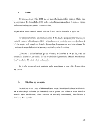 517
C. Prueba
De acuerdo al art. 18 bis l) LPI, una vez que se haya cumplido el plazo de 30 días para
la contestación del demandado, el DNI podrá recibir la causa a prueba en el caso que existan
hechos sustanciales, pertinentes y controvertidos.
Respecto a la calidad de estos hechos, ver Parte Prueba en Procedimiento de oposición.
El término probatorio tendrá una duración de 30 días, los que pueden ser ampliados a
otros 30 en casos calificados por el DNI y al igual que en la oposición, y de acuerdo al art. 12
LPI, las partes podrán valerse de todos los medios de prueba que son habituales en los
conflictos de propiedad industrial, estando excluida la prueba de testigos.
Asimismo la documentación que se presente, de acuerdo al art. 10 bis, debe ser
presentada en español. En caso de que los documentos originalmente estén en otro idioma, e
INAPI lo solicite, deberán traducirse al español.
La prueba presentada será apreciada según las reglas de la sana crítica de acuerdo al
art. 16 LPI.
D. Citación a oír sentencia
De acuerdo al art. 18 bis m) LPI es aplicable al procedimiento de nulidad la norma del
art. 10 bis LPI que establece que una vez citadas las partes a oír sentencia, no se admitirán
escritos, salvo excepciones, como: cesiones de solicitud, avenimientos, desistimiento o
limitación de la petición.
 