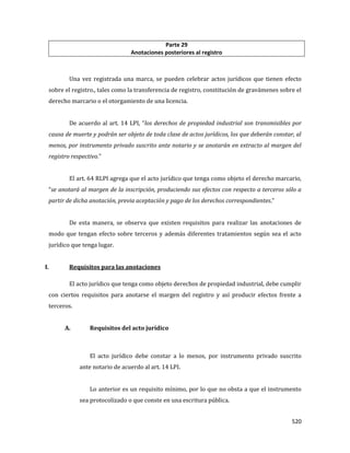 520
Parte 29
Anotaciones posteriores al registro
Una vez registrada una marca, se pueden celebrar actos jurídicos que tienen efecto
sobre el registro., tales como la transferencia de registro, constitución de gravámenes sobre el
derecho marcario o el otorgamiento de una licencia.
De acuerdo al art. 14 LPI, “los derechos de propiedad industrial son transmisibles por
causa de muerte y podrán ser objeto de toda clase de actos jurídicos, los que deberán constar, al
menos, por instrumento privado suscrito ante notario y se anotarán en extracto al margen del
registro respectivo.”
El art. 64 RLPI agrega que el acto jurídico que tenga como objeto el derecho marcario,
“se anotará al margen de la inscripción, produciendo sus efectos con respecto a terceros sólo a
partir de dicha anotación, previa aceptación y pago de los derechos correspondientes.”
De esta manera, se observa que existen requisitos para realizar las anotaciones de
modo que tengan efecto sobre terceros y además diferentes tratamientos según sea el acto
jurídico que tenga lugar.
I. Requisitos para las anotaciones
El acto jurídico que tenga como objeto derechos de propiedad industrial, debe cumplir
con ciertos requisitos para anotarse el margen del registro y así producir efectos frente a
terceros.
A. Requisitos del acto jurídico
El acto jurídico debe constar a lo menos, por instrumento privado suscrito
ante notario de acuerdo al art. 14 LPI.
Lo anterior es un requisito mínimo, por lo que no obsta a que el instrumento
sea protocolizado o que conste en una escritura pública.
 