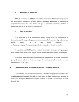 521
B. Resolución de aceptación
INAPI, de acuerdo al art. 64 RLPI, revisará los antecedentes del acto jurídico y en caso
que se encuentren ajustados a derecho, resolverá aceptando la anotación. La resolución de
aceptación no es suficiente por sí misma para que se proceda a la anotación, también es
necesario el pago de los derechos correspondientes.
C. Pago de derechos
La ley, en su art. 18 bis d), establece que para la inscripción de “las transferencias de
dominio, licencias de uso, prendas y cambios de nombre y cualquier otro tipo de gravámenes que
puedan afectar (…) a una marca comercial (…)
se efectuará previo pago de un derecho equivalente a una unidad tributaria mensual”.
De acuerdo al art. 64 RLPI, sólo se realizará la anotación al margen del registro para
hacer constar el acto jurídico, una vez que se curse el pago de los derechos que correspondan.
Es necesario que se acredite el pago de los derechos, dentro de los 60 días siguientes a
que quede ejecutoriada la resolución que acepta el requerimiento de la anotación, tal como
establece el art. 18 bis e) LPI.
II. Oponibilidad de los actos jurídicos relativos a propiedad industrial
Los contratos que se celebren en relación a derechos de propiedad industrial sólo
obligarán a las partes a quienes lo celebren y no producirán efecto sobre terceros salvo que se
proceda a la inscripción del acto en el registro de INAPI, de acuerdo a lo establecido en el art.
18 bis d) LPI.
 