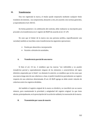 522
III. Transferencias
Una vez registrada la marca, el titular puede enajenarla mediante cualquier título
traslaticio de dominio, sea compraventa, donación u otra, de acuerdo a las normas generales,
y especialmente el art. 565 CC.
En forma posterior a la celebración del contrato, debe realizarse su inscripción para
proceder a la transferencia en el registro de INAPI de acuerdo al art. 14 LPI.
En caso que el titular de la marca sea una persona jurídica, específicamente una
sociedad, también se inscriben como transferencias las siguientes operaciones:
Fusión por absorción o incorporación
Escisión o división de sociedades.
A. Transferencia parcial de una marca
Si bien el art. 14 inc. 2 establece que las marcas “son indivisibles y no pueden
transferirse parcial y separadamente ninguno de los elementos o características del signo
distintivo amparados por el título”, no obstante lo anterior, se establece que en los casos que
una marca tenga más de una cobertura o clase, sí podrá transferirse parcialmente un registro
respecto de una cobertura determinada. El art. 65 RLPI agrega no debe existir relación de
cobertura entre los registros divididos.
Así también el registro original de la marca se dividirá y se inscribirá con un nuevo
número, pero manteniendo la prioridad y antigüedad del registro original. Lo que tiene
efectos, principalmente, en la prescripción de la acción de nulidad y la renovación de la marca.
B. Transmisión por causa de muerte
 
