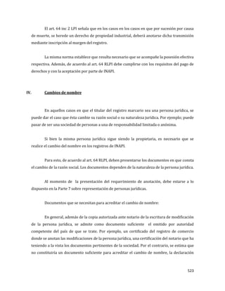 523
El art. 64 inc 2 LPI señala que en los casos en los casos en que por sucesión por causa
de muerte, se herede un derecho de propiedad industrial, deberá anotarse dicha transmisión
mediante inscripción al margen del registro.
La misma norma establece que resulta necesario que se acompañe la posesión efectiva
respectiva. Además, de acuerdo al art. 64 RLPI debe cumplirse con los requisitos del pago de
derechos y con la aceptación por parte de INAPI.
IV. Cambios de nombre
En aquellos casos en que el titular del registro marcario sea una persona jurídica, se
puede dar el caso que ésta cambie su razón social o su naturaleza jurídica. Por ejemplo; puede
pasar de ser una sociedad de personas a una de responsabilidad limitada o anónima.
Si bien la misma persona jurídica sigue siendo la propietaria, es necesario que se
realice el cambio del nombre en los registros de INAPI.
Para esto, de acuerdo al art. 64 RLPI, deben presentarse los documentos en que consta
el cambio de la razón social. Los documentos dependen de la naturaleza de la persona jurídica.
Al momento de la presentación del requerimiento de anotación, debe estarse a lo
dispuesto en la Parte 7 sobre representación de personas jurídicas.
Documentos que se necesitan para acreditar el cambio de nombre:
En general, además de la copia autorizada ante notario de la escritura de modificación
de la persona jurídica, se admite como documento suficiente el emitido por autoridad
competente del país de que se trate. Por ejemplo, un certificado del registro de comercio
donde se anotan las modificaciones de la persona jurídica, una certificación del notario que ha
teniendo a la vista los documentos pertinentes de la sociedad. Por el contrario, se estima que
no constituiría un documento suficiente para acreditar el cambio de nombre, la declaración
 