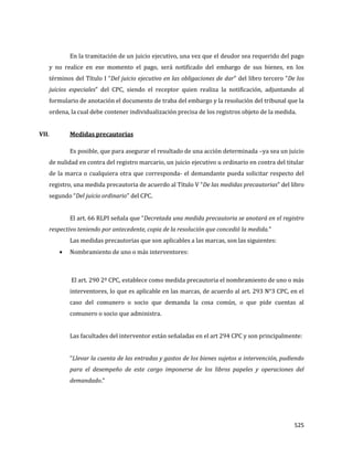 525
En la tramitación de un juicio ejecutivo, una vez que el deudor sea requerido del pago
y no realice en ese momento el pago, será notificado del embargo de sus bienes, en los
términos del Título I “Del juicio ejecutivo en las obligaciones de dar” del libro tercero “De los
juicios especiales” del CPC, siendo el receptor quien realiza la notificación, adjuntando al
formulario de anotación el documento de traba del embargo y la resolución del tribunal que la
ordena, la cual debe contener individualización precisa de los registros objeto de la medida.
VII. Medidas precautorias
Es posible, que para asegurar el resultado de una acción determinada –ya sea un juicio
de nulidad en contra del registro marcario, un juicio ejecutivo u ordinario en contra del titular
de la marca o cualquiera otra que corresponda- el demandante pueda solicitar respecto del
registro, una medida precautoria de acuerdo al Título V “De las medidas precautorias” del libro
segundo “Del juicio ordinario” del CPC.
El art. 66 RLPI señala que “Decretada una medida precautoria se anotará en el registro
respectivo teniendo por antecedente, copia de la resolución que concedió la medida.”
Las medidas precautorias que son aplicables a las marcas, son las siguientes:
Nombramiento de uno o más interventores:
El art. 290 2º CPC, establece como medida precautoria el nombramiento de uno o más
interventores, lo que es aplicable en las marcas, de acuerdo al art. 293 N°3 CPC, en el
caso del comunero o socio que demanda la cosa común, o que pide cuentas al
comunero o socio que administra.
Las facultades del interventor están señaladas en el art 294 CPC y son principalmente:
“Llevar la cuenta de las entradas y gastos de los bienes sujetos a intervención, pudiendo
para el desempeño de este cargo imponerse de los libros papeles y operaciones del
demandado.”
 
