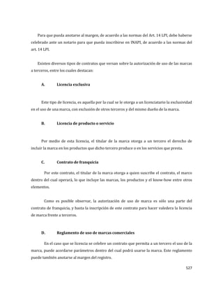 527
Para que pueda anotarse al margen, de acuerdo a las normas del Art. 14 LPI, debe haberse
celebrado ante un notario para que pueda inscribirse en INAPI, de acuerdo a las normas del
art. 14 LPI.
Existen diversos tipos de contratos que versan sobre la autorización de uso de las marcas
a terceros, entre los cuales destacan:
A. Licencia exclusiva
Este tipo de licencia, es aquella por la cual se le otorga a un licenciatario la exclusividad
en el uso de una marca, con exclusión de otros terceros y del mismo dueño de la marca.
B. Licencia de producto o servicio
Por medio de esta licencia, el titular de la marca otorga a un tercero el derecho de
incluir la marca en los productos que dicho tercero produce o en los servicios que presta.
C. Contrato de franquicia
Por este contrato, el titular de la marca otorga a quien suscribe el contrato, el marco
dentro del cual operará, lo que incluye las marcas, los productos y el know-how entre otros
elementos.
Como es posible observar, la autorización de uso de marca es sólo una parte del
contrato de franquicia, y basta la inscripción de este contrato para hacer valedera la licencia
de marca frente a terceros.
D. Reglamento de uso de marcas comerciales
En el caso que se licencia se celebre un contrato que permita a un tercero el uso de la
marca, puede acordarse parámetros dentro del cual podrá usarse la marca. Este reglamento
puede también anotarse al margen del registro.
 