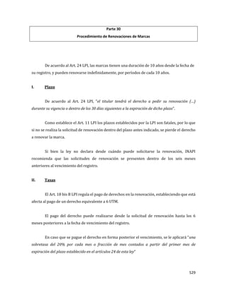 529
Parte 30
Procedimiento de Renovaciones de Marcas
De acuerdo al Art. 24 LPI, las marcas tienen una duración de 10 años desde la fecha de
su registro, y pueden renovarse indefinidamente, por períodos de cada 10 años.
I. Plazo
De acuerdo al Art. 24 LPI, “el titular tendrá el derecho a pedir su renovación (…)
durante su vigencia o dentro de los 30 días siguientes a la expiración de dicho plazo”.
Como establece el Art. 11 LPI los plazos establecidos por la LPI son fatales, por lo que
si no se realiza la solicitud de renovación dentro del plazo antes indicado, se pierde el derecho
a renovar la marca.
Si bien la ley no declara desde cuándo puede solicitarse la renovación, INAPI
recomienda que las solicitudes de renovación se presenten dentro de los seis meses
anteriores al vencimiento del registro.
II. Tasas
El Art. 18 bis B LPI regula el pago de derechos en la renovación, estableciendo que está
afecta al pago de un derecho equivalente a 6 UTM.
El pago del derecho puede realizarse desde la solicitud de renovación hasta los 6
meses posteriores a la fecha de vencimiento del registro.
En caso que se pague el derecho en forma posterior el vencimiento, se le aplicará “una
sobretasa del 20% por cada mes o fracción de mes contados a partir del primer mes de
expiración del plazo establecido en el artículos 24 de esta ley”
 