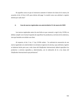 531
En aquellos casos en que al renovarse aumente el número de clases de la marca, de
acuerdo al Art. 23 bis A LPI, para efectos del pago “se tendrá como una solicitud o registro
distinto por cada clase”
A. Caso de marcas registradas con anterioridad al 11 de marzo de 2005
Las marcas registradas antes de esta fecha en que comenzó a regir la ley 19.996, no
debían cumplir con el actual requisito de especificar los productos y servicios de la cobertura,
sino que bastaba con señalar una clase.
Al respecto, el Art. 3 inc. 1° Ley 19.996 señala : “La solicitud de renovación de una
marca registrada con anterioridad a la entrada en vigencia de esta ley, cuya solicitud y registro
se hubieran hecho para una o más clases del Clasificador Internacional, deberá especificar los
productos o servicios específicos y determinados, con la indicación de la o las clases del
Clasificador Internacional a que pertenecen.”
 
