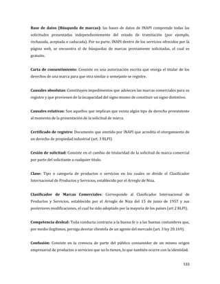 533
Base de datos (Búsqueda de marcas): las bases de datos de INAPI comprende todas las
solicitudes presentadas independientemente del estado de tramitación (por ejemplo,
rechazada, aceptada o caducada). Por su parte, INAPI dentro de los servicios ofrecidos por la
página web, se encuentra el de búsquedas de marcas previamente solicitadas, el cual es
gratuito.
Carta de consentimiento: Consiste en una autorización escrita que otorga el titular de los
derechos de una marca para que otra similar o semejante se registre.
Causales absolutas: Constituyen impedimentos que adolecen las marcas comerciales para su
registro y que provienen de la incapacidad del signo mismo de constituir un signo distintivo.
Causales relativas: Son aquellos que implican que exista algún tipo de derecho preexistente
al momento de la presentación de la solicitud de marca.
Certificado de registro: Documento que emitido por INAPI que acredita el otorgamiento de
un derecho de propiedad industrial (art. 3 RLPI).
Cesión de solicitud: Consiste en el cambio de titularidad de la solicitud de marca comercial
por parte del solicitante a cualquier titulo.
Clase: Tipo o categoría de productos o servicios en los cuales se divide el Clasificador
Internacional de Productos y Servicios, establecido por el Arreglo de Niza.
Clasificador de Marcas Comerciales: Corresponde al Clasificador Internacional de
Productos y Servicios, establecido por el Arreglo de Niza del 15 de junio de 1957 y sus
posteriores modificaciones, el cual ha sido adoptado por la mayoría de los países (art 2 RLPI).
Competencia desleal: Toda conducta contraria a la buena fe o a las buenas costumbres que,
por medio ilegítimos, persiga desviar clientela de un agente del mercado (art. 3 ley 20.169).
Confusión: Consiste en la creencia de parte del público consumidor de un mismo origen
empresarial de productos o servicios que no lo tienen, lo que también ocurre con la identidad.
 