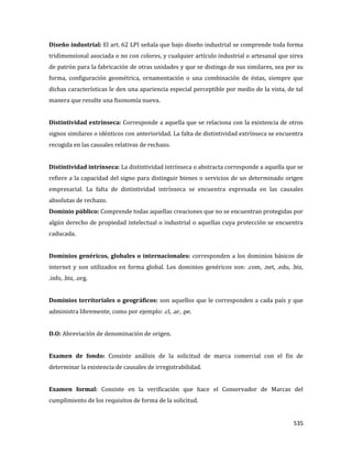 535
Diseño industrial: El art. 62 LPI señala que bajo diseño industrial se comprende toda forma
tridimensional asociada o no con colores, y cualquier artículo industrial o artesanal que sirva
de patrón para la fabricación de otras unidades y que se distinga de sus similares, sea por su
forma, configuración geométrica, ornamentación o una combinación de éstas, siempre que
dichas características le den una apariencia especial perceptible por medio de la vista, de tal
manera que resulte una fisonomía nueva.
Distintividad extrínseca: Corresponde a aquella que se relaciona con la existencia de otros
signos similares o idénticos con anterioridad. La falta de distintividad extrínseca se encuentra
recogida en las causales relativas de rechazo.
Distintividad intrínseca: La distintividad intrínseca o abstracta corresponde a aquella que se
refiere a la capacidad del signo para distinguir bienes o servicios de un determinado origen
empresarial. La falta de distintividad intrínseca se encuentra expresada en las causales
absolutas de rechazo.
Dominio público: Comprende todas aquellas creaciones que no se encuentran protegidas por
algún derecho de propiedad intelectual o industrial o aquellas cuya protección se encuentra
caducada.
Dominios genéricos, globales o internacionales: corresponden a los dominios básicos de
internet y son utilizados en forma global. Los dominios genéricos son: .com, .net, .edu, .biz,
.info, .biz, .org.
Dominios territoriales o geográficos: son aquellos que le corresponden a cada país y que
administra libremente, como por ejemplo: .cl, .ar, .pe.
D.O: Abreviación de denominación de origen.
Examen de fondo: Consiste análisis de la solicitud de marca comercial con el fin de
determinar la existencia de causales de irregistrabilidad.
Examen formal: Consiste en la verificación que hace el Conservador de Marcas del
cumplimiento de los requisitos de forma de la solicitud.
 