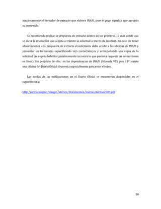 50
acuciosamente el borrador de extracto que elabora INAPI, pues el pago significa que aprueba
su contenido.
Se recomienda revisar la propuesta de extracto dentro de los primeros 10 días desde que
se dicta la resolución que acepta a trámite la solicitud a través de internet. En caso de tener
observaciones a la propuesta de extracto el solicitante debe acudir a las oficinas de INAPI y
presentar un formulario especificando la/s corrección/es y acompañando una copia de la
solicitud (se espera habilitar próximamente un servicio que permita requerir las correcciones
en línea). Sin perjuicio de ello, en las dependencias de INAPI (Moneda 975 piso 13º) existe
una oficina del Diario Oficial dispuesta especialmente para estos efectos.
Las tarifas de las publicaciones en el Diario Oficial se encuentran disponibles en el
siguiente link:
http://www.inapi.cl/images/stories/Documentos/marcas/tarifas2009.pdf
 