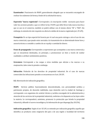 536
Examinador: Funcionario de INAPI, generalmente abogado que se encuentra encargado de
realizar los exámenes de forma y fondo de la solicitud de marca.
Expresión “marca registrada”: Corresponde a la inscripción visible necesaria para hacer
valer las acciones penales a que se refiere la ley 19.039, que debe llevar toda marca inscrita y
que se use en el comercio, también se podrá utilizar con el mismo efecto “®” o “M.R”. Sin
embargo, la omisión de este requisito no afecta la validez de la marca registrada (art. 25 LPI).
Franquicia: Es un tipo especial de licencia por el cual una parte entrega a otra el uso de una
marca comercial y que puede estar asociada a la transmisión de un determinado know how y
asesoría técnica o contable a cambio de un royalty o cantidad de dinero.
Frase de propaganda: Corresponden a expresiones que acompañan a una marca comercial y
que se encuentran destinadas, en principio, a promocionar un bien a través de exaltar
cualidades o atribuir sentimientos positivos.
Gravamen: Corresponde a las cargas o otras medidas que afectan a las marcas o su
enajenación, tales como la prenda o embargo.
Infracción: Violación de los derechos de propiedad industrial. En el caso de marcas
comerciales las infracciones penales se encuentran en el art. 28 LPI.
I.G: Abreviación de indicación geográfica.
INAPI: Servicio público funcionalmente descentralizado, con personalidad jurídica y
patrimonio propios, de duración indefinida, cuyo domicilio será la ciudad de Santiago y
corresponde a un organismo de carácter técnico y jurídico encargado de la administración y
atención de los servicios de la propiedad industrial, conforme a lo dispuesto en las leyes sobre
la materia. Le corresponderá, asimismo, promover la protección que brinda la propiedad
industrial y difundir el acervo tecnológico y la información de que disponga (ley 20.254).
Indicación geográfica: Según el art. 92 LPI, se entiende por indicación geográfica aquella que
identifica un producto como originario del país o de una región o localidad del territorio
 