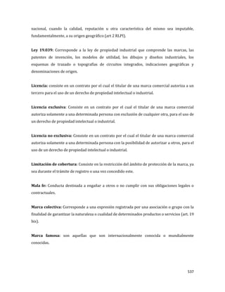 537
nacional, cuando la calidad, reputación u otra característica del mismo sea imputable,
fundamentalmente, a su origen geográfico (art 2 RLPI).
Ley 19.039: Corresponde a la ley de propiedad industrial que comprende las marcas, las
patentes de invención, los modelos de utilidad, los dibujos y diseños industriales, los
esquemas de trazado o topografías de circuitos integrados, indicaciones geográficas y
denominaciones de origen.
Licencia: consiste en un contrato por el cual el titular de una marca comercial autoriza a un
tercero para el uso de un derecho de propiedad intelectual o industrial.
Licencia exclusiva: Consiste en un contrato por el cual el titular de una marca comercial
autoriza solamente a una determinada persona con exclusión de cualquier otra, para el uso de
un derecho de propiedad intelectual o industrial.
Licencia no exclusiva: Consiste en un contrato por el cual el titular de una marca comercial
autoriza solamente a una determinada persona con la posibilidad de autorizar a otros, para el
uso de un derecho de propiedad intelectual o industrial.
Limitación de cobertura: Consiste en la restricción del ámbito de protección de la marca, ya
sea durante el trámite de registro o una vez concedido este.
Mala fe: Conducta destinada a engañar a otros o no cumplir con sus obligaciones legales o
contractuales.
Marca colectiva: Corresponde a una expresión registrada por una asociación o grupo con la
finalidad de garantizar la naturaleza o cualidad de determinados productos o servicios (art. 19
bis).
Marca famosa: son aquellas que son internacionalmente conocida o mundialmente
conocidas.
 
