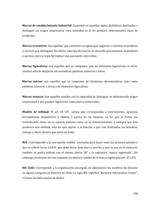 539
Marcas de establecimiento industrial: Consisten en aquellos signos distintivos destinados a
distinguir un origen empresarial cuya actividad es la de producir determinados tipos de
productos.
Marcas evocativas: Son aquellas que consisten en signos que sugieren o insinúan el producto
o servicio que distinguen. En efecto, este tipo de marcas no describe precisamente al producto
o servicio, pero si trata de realizar una asociación entre ellos.
Marcas figurativas: son aquellas que se componen sólo de elementos figurativos, es decir,
constan sólo de etiquetas sin reivindicar palabras, números o letras.
Marcas mixtas: son aquellas que se componen de elementos denominativos tales como
palabras, números o letras y de elementos figurativos.
Marcas sonoras: Son aquellos sonidos con la capacidad de distinguir un determinado origen
empresarial y que pueden registrarse como marca comerciales.
Modelo de utilidad: El art. 54 LPI señala que corresponden a instrumentos, aparatos,
herramientas, dispositivos y objetos o partes de los mismos, en los que la forma sea
reivindicable, tanto en su aspecto externo como en su funcionamiento, y siempre que ésta
produzca una utilidad, esto es, que aporte a la función a que son destinados un beneficio,
ventaja o efecto técnico que antes no tenía.
M.R : Corresponde a la inscripción visibles necesaria para hacer valer las acciones penales a
que se refiere la ley 19.039, que debe llevar toda marca inscrita y que se use en el comercio,
también se podrá utilizar con el mismo efecto “®” o la expresión “marca registrada”. Sin
embargo, la omisión de este requisito no afecta la validez de la marca registrada (art. 25 LPI).
NIC Chile: Corresponde a la organización encargada de administrar los nombres de dominio
en alguna categoría en Internet en Chile. La sigla NIC significa "Network Information Center",
o Centro de Información de Redes.
 