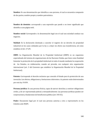 540
Nombre: Es una denominación que identifica a una persona, el cual se encuentra compuesto
de dos partes; nombre propio y nombre patronímico.
Nombre de dominio: corresponde a una expresión que puede o no tener significado que
identifica a una página web.
Nombre social: Corresponde a la denominación legal con el cual una sociedad conduce sus
negocios.
Nulidad: Es la declaración destinada a cancelar el registro de un derecho de propiedad
industrial en los casos señalados por la ley o a dejar sin efecto una transferencia, tal como
establece el Art. 17 LPI.
OMPI: La Organización Mundial de la Propiedad Intelectual (OMPI) es un organismo
especializado del sistema de organizaciones de las Naciones Unidas, que tiene como finalidad
fomentar la protección de la propiedad intelectual en todo el mundo mediante la cooperación
de los Estados, en colaboración, cuando así proceda, con cualquier otra organización
internacional (art. 3 del Convenio que establece la Organización Mundial de la Propiedad
Intelectual).
Patente: Corresponde al derecho exclusivo que concede el Estado para la protección de una
invención. Los efectos, obligaciones y limitaciones inherentes a la patente están determinados
por esta ley 19.039.
Persona jurídica: Es una persona ficticia, capaz de ejercer derechos y contraer obligaciones
civiles, y de ser representada judicial y extrajudicialmente. Las personas jurídicas pueden ser
corporaciones y fundaciones de beneficencia pública (art. 545 CC).
Poder: Documento legal por el cual una persona autoriza a otra a representarlo en los
trámites ante INAPI.
 