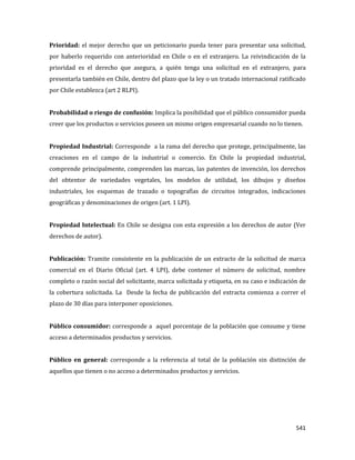 541
Prioridad: el mejor derecho que un peticionario pueda tener para presentar una solicitud,
por haberlo requerido con anterioridad en Chile o en el extranjero. La reivindicación de la
prioridad es el derecho que asegura, a quién tenga una solicitud en el extranjero, para
presentarla también en Chile, dentro del plazo que la ley o un tratado internacional ratificado
por Chile establezca (art 2 RLPI).
Probabilidad o riesgo de confusión: Implica la posibilidad que el público consumidor pueda
creer que los productos o servicios poseen un mismo origen empresarial cuando no lo tienen.
Propiedad Industrial: Corresponde a la rama del derecho que protege, principalmente, las
creaciones en el campo de la industrial o comercio. En Chile la propiedad industrial,
comprende principalmente, comprenden las marcas, las patentes de invención, los derechos
del obtentor de variedades vegetales, los modelos de utilidad, los dibujos y diseños
industriales, los esquemas de trazado o topografías de circuitos integrados, indicaciones
geográficas y denominaciones de origen (art. 1 LPI).
Propiedad Intelectual: En Chile se designa con esta expresión a los derechos de autor (Ver
derechos de autor).
Publicación: Tramite consistente en la publicación de un extracto de la solicitud de marca
comercial en el Diario Oficial (art. 4 LPI), debe contener el número de solicitud, nombre
completo o razón social del solicitante, marca solicitada y etiqueta, en su caso e indicación de
la cobertura solicitada. La Desde la fecha de publicación del extracta comienza a correr el
plazo de 30 días para interponer oposiciones.
Público consumidor: corresponde a aquel porcentaje de la población que consume y tiene
acceso a determinados productos y servicios.
Público en general: corresponde a la referencia al total de la población sin distinción de
aquellos que tienen o no acceso a determinados productos y servicios.
 