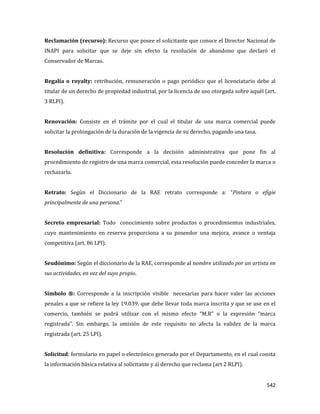 542
Reclamación (recurso): Recurso que posee el solicitante que conoce el Director Nacional de
INAPI para solicitar que se deje sin efecto la resolución de abandono que declaró el
Conservador de Marcas.
Regalía o royalty: retribución, remuneración o pago periódico que el licenciatario debe al
titular de un derecho de propiedad industrial, por la licencia de uso otorgada sobre aquél (art.
3 RLPI).
Renovación: Consiste en el trámite por el cual el titular de una marca comercial puede
solicitar la prolongación de la duración de la vigencia de su derecho, pagando una tasa.
Resolución definitiva: Corresponde a la decisión administrativa que pone fin al
procedimiento de registro de una marca comercial, esta resolución puede conceder la marca o
rechazarla.
Retrato: Según el Diccionario de la RAE retrato corresponde a: “Pintura o efigie
principalmente de una persona.”
Secreto empresarial: Todo conocimiento sobre productos o procedimientos industriales,
cuyo mantenimiento en reserva proporciona a su poseedor una mejora, avance o ventaja
competitiva (art. 86 LPI).
Seudónimo: Según el diccionario de la RAE, corresponde al nombre utilizado por un artista en
sus actividades, en vez del suyo propio.
Símbolo ®: Corresponde a la inscripción visible necesarias para hacer valer las acciones
penales a que se refiere la ley 19.039, que debe llevar toda marca inscrita y que se use en el
comercio, también se podrá utilizar con el mismo efecto “M.R” o la expresión “marca
registrada”. Sin embargo, la omisión de este requisito no afecta la validez de la marca
registrada (art. 25 LPI).
Solicitud: formulario en papel o electrónico generado por el Departamento, en el cual consta
la información básica relativa al solicitante y al derecho que reclama (art 2 RLPI).
 