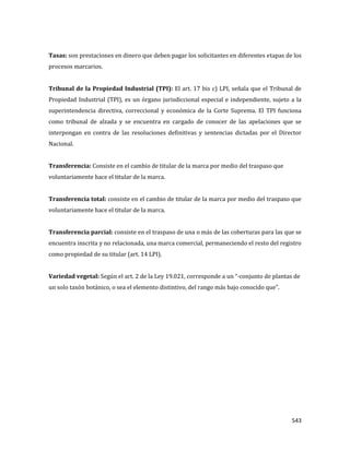 543
Tasas: son prestaciones en dinero que deben pagar los solicitantes en diferentes etapas de los
procesos marcarios.
Tribunal de la Propiedad Industrial (TPI): El art. 17 bis c) LPI, señala que el Tribunal de
Propiedad Industrial (TPI), es un órgano jurisdiccional especial e independiente, sujeto a la
superintendencia directiva, correccional y económica de la Corte Suprema. El TPI funciona
como tribunal de alzada y se encuentra en cargado de conocer de las apelaciones que se
interpongan en contra de las resoluciones definitivas y sentencias dictadas por el Director
Nacional.
Transferencia: Consiste en el cambio de titular de la marca por medio del traspaso que
voluntariamente hace el titular de la marca.
Transferencia total: consiste en el cambio de titular de la marca por medio del traspaso que
voluntariamente hace el titular de la marca.
Transferencia parcial: consiste en el traspaso de una o más de las coberturas para las que se
encuentra inscrita y no relacionada, una marca comercial, permaneciendo el resto del registro
como propiedad de su titular (art. 14 LPI).
Variedad vegetal: Según el art. 2 de la Ley 19.021, corresponde a un “·conjunto de plantas de
un solo taxón botánico, o sea el elemento distintivo, del rango más bajo conocido que”.
 