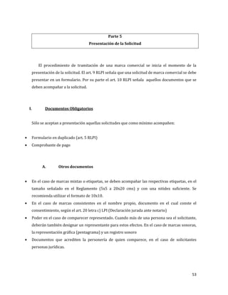 53
Parte 5
Presentación de la Solicitud
El procedimiento de tramitación de una marca comercial se inicia el momento de la
presentación de la solicitud. El art. 9 RLPI señala que una solicitud de marca comercial se debe
presentar en un formulario. Por su parte el art. 10 RLPI señala aquellos documentos que se
deben acompañar a la solicitud.
I. Documentos Obligatorios
Sólo se aceptan a presentación aquellas solicitudes que como mínimo acompañen:
Formulario en duplicado (art. 5 RLPI)
Comprobante de pago
A. Otros documentos
En el caso de marcas mixtas o etiquetas, se deben acompañar las respectivas etiquetas, en el
tamaño señalado en el Reglamento (5x5 a 20x20 cms) y con una nitidez suficiente. Se
recomienda utilizar el formato de 10x10.
En el caso de marcas consistentes en el nombre propio, documento en el cual conste el
consentimiento, según el art. 20 letra c) LPI (Declaración jurada ante notario)
Poder en el caso de comparecer representado. Cuando más de una persona sea el solicitante,
deberán también designar un representante para estos efectos. En el caso de marcas sonoras,
la representación gráfica (pentagrama) y un registro sonoro
Documentos que acrediten la personería de quien comparece, en el caso de solicitantes
personas jurídicas.
 