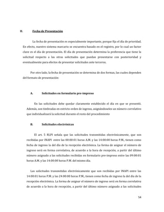 54
II. Fecha de Presentación
La fecha de presentación es especialmente importante, porque fija el día de prioridad.
En efecto, nuestro sistema marcario se encuentra basado en el registro, por lo cual un factor
clave es el día de presentación. El día de presentación determina la preferencia que tiene la
solicitud respecto a las otras solicitudes que puedan presentarse con posterioridad y
eventualmente para efectos de presentar solicitudes ante terceros.
Por otro lado, la fecha de presentación se determina de dos formas, las cuales dependen
del formato de presentación:
A. Solicitudes en formulario pre-impreso
En las solicitudes debe quedar claramente establecido el día en que se presentó.
Además, son timbradas en estricto orden de ingreso, asignándoseles un número correlativo
que individualizará la solicitud durante el resto del procedimiento
B. Solicitudes electrónicas
El art. 5 RLPI señala que las solicitudes transmitidas electrónicamente, que son
recibidas por INAPI entre las 00:00:01 horas A.M. y las 14:00:00 horas P.M., tienen como
fecha de ingreso la del día de la recepción electrónica. La forma de asignar el número de
ingreso será en forma correlativa, de acuerdo a la hora de recepción, a partir del último
número asignado a las solicitudes recibidas en formulario pre-impreso entre las 09:00:01
horas A.M. y las 14:00:00 horas P.M. del mismo día.
Las solicitudes transmitidas electrónicamente que son recibidas por INAPI entre las
14:00:01 horas P.M. y las 24:00:00 horas P.M., tienen como fecha de ingreso la del día de la
recepción electrónica. La forma de asignar el número de ingreso será en forma correlativa
de acuerdo a la hora de recepción, a partir del último número asignado a las solicitudes
 