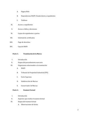 2
A. Página Web
B. Dependencias INAPI: Estado diario y expedientes
C. Teléfono
IX. Acceso a expedientes
X. Acceso a fallos y decisiones
XI. Copias de expedientes o partes
XII. Solicitud de certificados
XIII. Pago de derechos
XIV. Caja de INAPI
Parte 3. Tramitación de la Marca
I. Introducción
II. Etapas del procedimiento marcario
III. Organismos relacionados a la tramitación
A. INAPI
B. Tribunal de Propiedad Industrial (TPI)
C. Corte Suprema
D. Subdirección de Marcas
E. Conservador de Marcas
Parte 4. Examen Formal
I. Introducción
II. Aspectos que evalúa el examen formal
III. Etapas del examen formal
A. Observaciones de forma
 