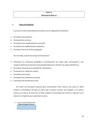 56
Parte 6
Solicitud de Marcas
I. Tipos de Solicitud
Las marcas comerciales pueden presentarse en los siguientes formularios:
Formulario de productos
Formulario de servicios
Formularios de establecimiento comercial
Formulario de establecimiento industrial
Formulario de frase de de propaganda
Por otro lado, existen otros tipos de formularios:
Formulario de indicación geográfica y denominación de origen (que corresponde a una
categoría diferente de derecho de propiedad industrial, referido a los signos distintivos)
Formulario de gravamen, prohibición y alzamiento
Formulario de cambio de nombre
Formulario de licencia
Formulario de transferencia parcial
Formulario de transferencia total
No existe un formulario especial para renovaciones. Para renovar una marca se debe
comprar el formulario del tipo de marca que se quiera renovar, por ejemplo: si se quiere
renovar una marca de servicios, se debe comprar un formulario de servicio e ingresar en el
número 6 el registro que se pretende renovar.
 