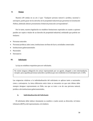 58
II. Titular
Nuestra LPI señala en su art. 2 que: “Cualquier persona natural o jurídica, nacional o
extranjera, podrá gozar de los derechos de la propiedad industrial que garantiza la Constitución
Política, debiendo obtener previamente el título de protección correspondiente”.
Por lo tanto, nuestra legislación no establece limitaciones especiales en cuanto a quienes
pueden ser sujeto o titular de un derecho de propiedad industrial, señalando que podrán ser
titulares:
Personas naturales
Personas jurídicas, tales como, instituciones sin fines de lucro, sociedades comerciales
Instituciones gubernamentales
Nacionales
Extranjeros
III. Solicitante
La Ley no establece requisitos para ser solicitante.
Las exigencias relativas a la individualización del solicitante se aplican tanto a nacionales
como a extranjeros. La única diferencia entre éstos se encuentra en que este último debe
siempre designar representante en Chile, sea que se trate o no de una persona natural,
jurídica o de instituciones gubernamentales.
A. Individualización del Solicitante
El solicitante debe indicar claramente su nombre o razón social, su dirección, rol único
tributario (RUT) y del representante, si lo hubiere.
No existe ninguna obligación de actuar representado por un agente, abogado u otro intermediario,
excepto para aquellas personas naturales o jurídicas que son residentes en el extranjero (art. 2 LPI).
 