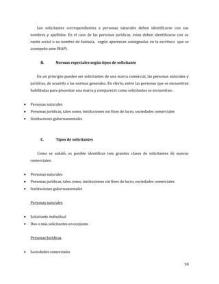 59
Los solicitantes correspondientes a personas naturales deben identificarse con sus
nombres y apellidos. En el caso de las personas jurídicas, estas deben identificarse con su
razón social o su nombre de fantasía, según aparezcan consignadas en la escritura que se
acompañe ante INAPI.
B. Normas especiales según tipos de solicitante
En un principio pueden ser solicitantes de una marca comercial, las personas naturales y
jurídicas, de acuerdo a las normas generales. En efecto, entre las personas que se encuentran
habilitadas para presentar una marca y comparecer como solicitantes se encuentran:
Personas naturales
Personas jurídicas, tales como, instituciones sin fines de lucro, sociedades comerciales
Instituciones gubernamentales
C. Tipos de solicitantes
Como se señaló, es posible identificar tres grandes clases de solicitantes de marcas
comerciales:
Personas naturales
Personas jurídicas, tales como, instituciones sin fines de lucro, sociedades comerciales
Instituciones gubernamentales
Personas naturales
Solicitante individual
Dos o más solicitantes en conjunto
Personas Jurídicas
Sociedades comerciales
 