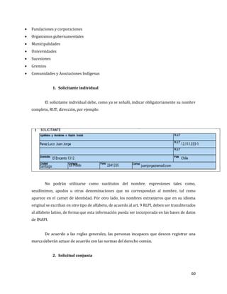 60
Fundaciones y corporaciones
Organismos gubernamentales
Municipalidades
Universidades
Sucesiones
Gremios
Comunidades y Asociaciones Indígenas
1. Solicitante individual
El solicitante individual debe, como ya se señaló, indicar obligatoriamente su nombre
completo, RUT, dirección, por ejemplo:
No podrán utilizarse como sustitutos del nombre, expresiones tales como,
seudónimos, apodos u otras denominaciones que no correspondan al nombre, tal como
aparece en el carnet de identidad. Por otro lado, los nombres extranjeros que en su idioma
original se escriban en otro tipo de alfabeto, de acuerdo al art. 9 RLPI, deben ser transliterados
al alfabeto latino, de forma que esta información pueda ser incorporada en las bases de datos
de INAPI.
De acuerdo a las reglas generales, las personas incapaces que deseen registrar una
marca deberán actuar de acuerdo con las normas del derecho común.
2. Solicitud conjunta
 