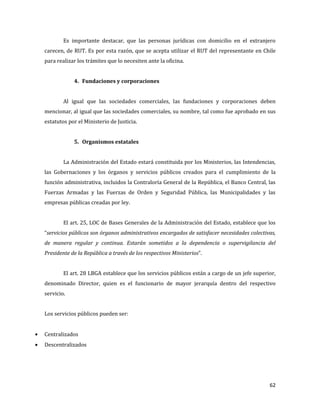 62
Es importante destacar, que las personas jurídicas con domicilio en el extranjero
carecen, de RUT. Es por esta razón, que se acepta utilizar el RUT del representante en Chile
para realizar los trámites que lo necesiten ante la oficina.
4. Fundaciones y corporaciones
Al igual que las sociedades comerciales, las fundaciones y corporaciones deben
mencionar, al igual que las sociedades comerciales, su nombre, tal como fue aprobado en sus
estatutos por el Ministerio de Justicia.
5. Organismos estatales
La Administración del Estado estará constituida por los Ministerios, las Intendencias,
las Gobernaciones y los órganos y servicios públicos creados para el cumplimiento de la
función administrativa, incluidos la Contraloría General de la República, el Banco Central, las
Fuerzas Armadas y las Fuerzas de Orden y Seguridad Pública, las Municipalidades y las
empresas públicas creadas por ley.
El art. 25, LOC de Bases Generales de la Administración del Estado, establece que los
“servicios públicos son órganos administrativos encargados de satisfacer necesidades colectivas,
de manera regular y continua. Estarán sometidos a la dependencia o supervigilancia del
Presidente de la República a través de los respectivos Ministerios”.
El art. 28 LBGA establece que los servicios públicos están a cargo de un jefe superior,
denominado Director, quien es el funcionario de mayor jerarquía dentro del respectivo
servicio.
Los servicios públicos pueden ser:
Centralizados
Descentralizados
 