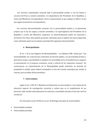 63
Los servicios centralizados actuarán bajo la personalidad jurídica y con los bienes y
recursos del Fisco y estarán sometidos a la dependencia del Presidente de la República, a
través del Ministerio correspondiente. Será el representante el que indique la LBGA o la ley
que regule al ministerio correspondiente.
Los servicios descentralizados actuarán con la personalidad jurídica y el patrimonio
propios que la ley les asigne y estarán sometidos a la supervigilancia del Presidente de la
República a través del Ministerio respectivo. La descentralización podrá ser funcional o
territorial. Por tanto, ellos podrán presentar solicitudes para el registro de marcas figurando
como solicitante quien sea la máxima autoridad del organismo descentralizado.
6. Municipalidades
El art. 1 de la Ley Orgánica de Municipalidades – en adelante LOM- señala que: “Las
municipalidades son corporaciones autónomas de derecho público, con personalidad jurídica y
patrimonio propio, cuya finalidad es satisfacer las necesidades de la comunidad local y asegurar
su participación en el progreso económico, social y cultural de las respectivas comunas”. En
consecuencia, en representación de la Municipalidad puede solicitarla un derecho de
propiedad el alcalde, quien deberá acompañar el acta del concejo municipal que instala el
concejo, para acreditar dicha investidura
7. Universidades
Según el art. 1 DFL Nº 1 Ministerio de Educación, la universidad es “una institución de
educación superior de investigación, raciocinio y cultura que, en el cumplimiento de sus
funciones, debe atender adecuadamente los intereses y necesidades del país al más alto nivel de
excelencia”.
Por otra parte, la Ley 18.962 en su art. 30 distingue dos tipos de universidades:
Universidades estatales
Universidades privadas
 