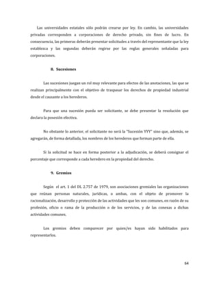 64
Las universidades estatales sólo podrán crearse por ley. En cambio, las universidades
privadas corresponden a corporaciones de derecho privado, sin fines de lucro. En
consecuencia, las primeras deberán presentar solicitudes a través del representante que la ley
establezca y las segundas deberán regirse por las reglas generales señaladas para
corporaciones.
8. Sucesiones
Las sucesiones juegan un rol muy relevante para efectos de las anotaciones, las que se
realizan principalmente con el objetivo de traspasar los derechos de propiedad industrial
desde el causante a los herederos.
Para que una sucesión pueda ser solicitante, se debe presentar la resolución que
declara la posesión efectiva.
No obstante lo anterior, el solicitante no será la “Sucesión YYY” sino que, además, se
agregarán, de forma detallada, los nombres de los herederos que forman parte de ella.
Si la solicitud se hace en forma posterior a la adjudicación, se deberá consignar el
porcentaje que corresponde a cada heredero en la propiedad del derecho.
9. Gremios
Según el art. 1 del DL 2.757 de 1979, son asociaciones gremiales las organizaciones
que reúnan personas naturales, jurídicas, o ambas, con el objeto de promover la
racionalización, desarrollo y protección de las actividades que les son comunes, en razón de su
profesión, oficio o rama de la producción o de los servicios, y de las conexas a dichas
actividades comunes.
Los gremios deben comparecer por quien/es hayan sido habilitados para
representarlos.
 