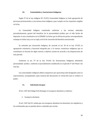 65
10. Comunidades y Asociaciones Indígenas
Según 9º de la Ley indígena Nº 19.253, Comunidad Indígena es toda agrupación de
personas pertenecientes a una misma etnia indígena y que cumpla con los requisitos exigidos
en la ley.
La Comunidad Indígena constituida conforme a las normas indicadas
precedentemente, gozará del beneficio de la personalidad jurídica por el sólo hecho de
depositar el acta constitutiva en la CONADI. La fecha que la oficina de partes correspondiente
estampe en dicha acta y en su copia, será la de concesión del beneficio mencionado.
Se entiende por Asociación Indígena, de acuerdo al art. 36 de la Ley 19.253, la
agrupación voluntaria y funcional integrada por, a lo menos, veinticinco indígenas que se
constituyen en función de algún interés y objetivo común de acuerdo a las disposiciones de
este párrafo.
Conforme al art. 37 de la Ley 19.243, las Asociaciones Indígenas obtendrán
personalidad jurídica conforme al procedimiento establecido en el párrafo 4° del Título I de
esta ley.
Las comunidades indígenas deben comparecer por quien haya sido designado como su
representante, acompañando copia notarial del documento en virtud del cual se confiere el
poder.
11. Solicitante incapaz
El art. 1447 del Código Civil distingue en incapaces absolutos y relativos:
Incapaces absolutos
El art. 1447 del CC, señala que son incapaces absolutos los dementes, los impúberes y
los sordomudos que no pueden darse a entender por escrito.
 