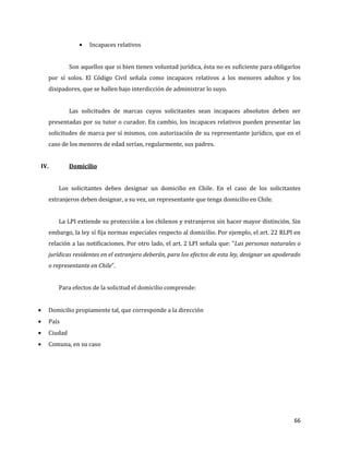 66
Incapaces relativos
Son aquellos que si bien tienen voluntad jurídica, ésta no es suficiente para obligarlos
por sí solos. El Código Civil señala como incapaces relativos a los menores adultos y los
disipadores, que se hallen bajo interdicción de administrar lo suyo.
Las solicitudes de marcas cuyos solicitantes sean incapaces absolutos deben ser
presentadas por su tutor o curador. En cambio, los incapaces relativos pueden presentar las
solicitudes de marca por sí mismos, con autorización de su representante jurídico, que en el
caso de los menores de edad serían, regularmente, sus padres.
IV. Domicilio
Los solicitantes deben designar un domicilio en Chile. En el caso de los solicitantes
extranjeros deben designar, a su vez, un representante que tenga domicilio en Chile.
La LPI extiende su protección a los chilenos y extranjeros sin hacer mayor distinción. Sin
embargo, la ley sí fija normas especiales respecto al domicilio. Por ejemplo, el art. 22 RLPI en
relación a las notificaciones. Por otro lado, el art. 2 LPI señala que: “Las personas naturales o
jurídicas residentes en el extranjero deberán, para los efectos de esta ley, designar un apoderado
o representante en Chile”.
Para efectos de la solicitud el domicilio comprende:
Domicilio propiamente tal, que corresponde a la dirección
País
Ciudad
Comuna, en su caso
 
