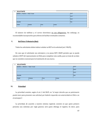 67
El número de teléfono y el correo electrónico no son obligatorios. Sin embargo, es
recomendable incorporarlos para efectos de facilitar eventuales contactos.
V. Rol Único Tributario (Rut)
Todos los solicitantes deben indicar señalar su RUT en la solicitud (art. 9 RLPI).
En caso que el solicitante sea extranjero y no posea RUT, INAPI permite que se pueda
señalar el RUT del representante en Chile para completar esta casilla, pues se trata de un dato
que se considera esencial para la tramitación de una marca.
VI. Prioridad
La prioridad consiste, según el art. 2 del RLPI, en “el mejor derecho que un peticionario
pueda tener para presentar una solicitud, por haberlo requerido con anterioridad en Chile o en
el extranjero”.
La prioridad, de acuerdo a nuestro sistema registral, consiste en que quien primero
presenta una solicitud, por regla general, será quien obtenga el registro. Es decir, para
 