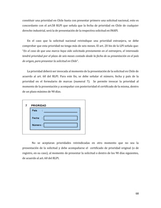 68
constituir una prioridad en Chile basta con presentar primero una solicitud nacional, esto es
concordante con el art.58 RLPI que señala que la fecha de prioridad en Chile de cualquier
derecho industrial, será la de presentación de la respectiva solicitud en INAPI.
En el caso que la solicitud nacional reivindique una prioridad extranjera, se debe
comprobar que esta prioridad no tenga más de seis meses. El art. 20 bis de la LPI señala que:
“En el caso de que una marca haya sido solicitada previamente en el extranjero, el interesado
tendrá prioridad por el plazo de seis meses contado desde la fecha de su presentación en el país
de origen, para presentar la solicitud en Chile”.
La prioridad deberá ser invocada al momento de la presentación de la solicitud en Chile de
acuerdo al art. 60 del RLPI. Para este fin, se debe señalar el número, fecha y país de la
prioridad en el formulario de marcas (numeral 7). Se permite invocar la prioridad al
momento de la presentación y acompañar con posterioridad el certificado de la misma, dentro
de un plazo máximo de 90 días.
No se aceptaran prioridades reivindicadas en otro momento que no sea la
presentación de la solicitud y debe acompañarse el certificado de prioridad original (o de
registro, en su caso), al momento de presentar la solicitud o dentro de los 90 días siguientes,
de acuerdo al art. 60 del RLPI.
 