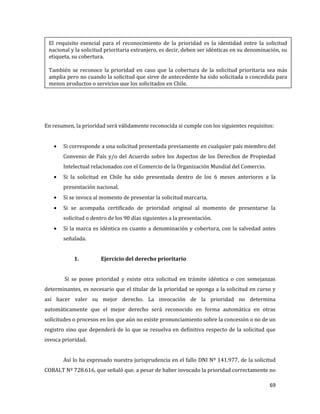 69
En resumen, la prioridad será válidamente reconocida si cumple con los siguientes requisitos:
Si corresponde a una solicitud presentada previamente en cualquier país miembro del
Convenio de País y/o del Acuerdo sobre los Aspectos de los Derechos de Propiedad
Intelectual relacionados con el Comercio de la Organización Mundial del Comercio.
Si la solicitud en Chile ha sido presentada dentro de los 6 meses anteriores a la
presentación nacional.
Si se invoca al momento de presentar la solicitud marcaria.
Si se acompaña certificado de prioridad original al momento de presentarse la
solicitud o dentro de los 90 días siguientes a la presentación.
Si la marca es idéntica en cuanto a denominación y cobertura, con la salvedad antes
señalada.
1. Ejercicio del derecho prioritario
Si se posee prioridad y existe otra solicitud en trámite idéntica o con semejanzas
determinantes, es necesario que el titular de la prioridad se oponga a la solicitud en curso y
así hacer valer su mejor derecho. La invocación de la prioridad no determina
automáticamente que el mejor derecho será reconocido en forma automática en otras
solicitudes o procesos en los que aún no existe pronunciamiento sobre la concesión o no de un
registro sino que dependerá de lo que se resuelva en definitiva respecto de la solicitud que
invoca prioridad.
Así lo ha expresado nuestra jurisprudencia en el fallo DNI Nº 141.977, de la solicitud
COBALT Nº 728.616, que señaló que. a pesar de haber invocado la prioridad correctamente no
El requisito esencial para el reconocimiento de la prioridad es la identidad entre la solicitud
nacional y la solicitud prioritaria extranjero, es decir, deben ser idénticas en su denominación, su
etiqueta, su cobertura.
También se reconoce la prioridad en caso que la cobertura de la solicitud prioritaria sea más
amplia pero no cuando la solicitud que sirve de antecedente ha sido solicitada o concedida para
menos productos o servicios que los solicitados en Chile.
 