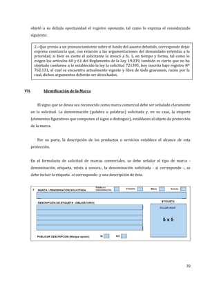 70
objetó a su debida oportunidad el registro oponente, tal como lo expresa el considerando
siguiente:
VII. Identificación de la Marca
El signo que se desea sea reconocido como marca comercial debe ser señalado claramente
en la solicitud. La denominación (palabra o palabras) solicitada y, en su caso, la etiqueta
(elementos figurativos que componen el signo a distinguir), establecen el objeto de protección
de la marca.
Por su parte, la descripción de los productos o servicios establece el alcance de esta
protección.
En el formulario de solicitud de marcas comerciales, se debe señalar el tipo de marca -
denominación, etiqueta, mixta o sonora-, la denominación solicitada - si corresponde -, se
debe incluir la etiqueta -si corresponde- y una descripción de ésta.
2.- Que previo a un pronunciamiento sobre el fondo del asunto debatido, corresponde dejar
expresa constancia que, con relación a las argumentaciones del demandado referidas a la
prioridad, si bien es cierto el solicitante la invocó a fs. 1, en tiempo y forma, tal como lo
exigen los artículos 60 y 61 del Reglamento de la Ley 19.039, también es cierto que no ha
objetado conforme a lo establecido la ley la solicitud 721395, hoy inscrita bajo registro Nº
762.131, el cual se encuentra actualmente vigente y libre de todo gravamen, razón por la
cual, dichos argumentos deberán ser desechados.
 