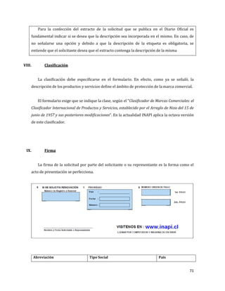 71
Para la confección del extracto de la solicitud que se publica en el Diario Oficial es
fundamental indicar si se desea que la descripción sea incorporada en el mismo. En caso, de
no señalarse una opción y debido a que la descripción de la etiqueta es obligatoria, se
entiende que el solicitante desea que el extracto contenga la descripción de la misma
VIII. Clasificación
La clasificación debe especificarse en el formulario. En efecto, como ya se señaló, la
descripción de los productos y servicios define el ámbito de protección de la marca comercial.
El formulario exige que se indique la clase, según el “Clasificador de Marcas Comerciales: el
Clasificador Internacional de Productos y Servicios, establecido por el Arreglo de Niza del 15 de
junio de 1957 y sus posteriores modificaciones”. En la actualidad INAPI aplica la octava versión
de este clasificador.
IX. Firma
La firma de la solicitud por parte del solicitante o su representante es la forma como el
acto de presentación se perfecciona.
Abreviación Tipo Social País
 