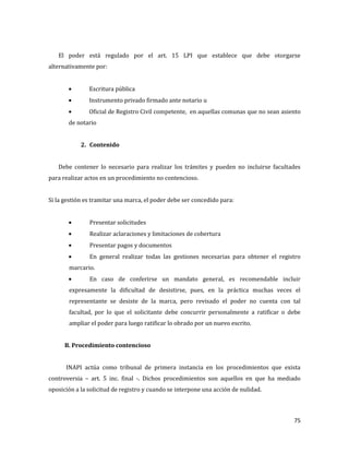 75
El poder está regulado por el art. 15 LPI que establece que debe otorgarse
alternativamente por:
Escritura pública
Instrumento privado firmado ante notario u
Oficial de Registro Civil competente, en aquellas comunas que no sean asiento
de notario
2. Contenido
Debe contener lo necesario para realizar los trámites y pueden no incluirse facultades
para realizar actos en un procedimiento no contencioso.
Si la gestión es tramitar una marca, el poder debe ser concedido para:
Presentar solicitudes
Realizar aclaraciones y limitaciones de cobertura
Presentar pagos y documentos
En general realizar todas las gestiones necesarias para obtener el registro
marcario.
En caso de conferirse un mandato general, es recomendable incluir
expresamente la dificultad de desistirse, pues, en la práctica muchas veces el
representante se desiste de la marca, pero revisado el poder no cuenta con tal
facultad, por lo que el solicitante debe concurrir personalmente a ratificar o debe
ampliar el poder para luego ratificar lo obrado por un nuevo escrito.
B. Procedimiento contencioso
INAPI actúa como tribunal de primera instancia en los procedimientos que exista
controversia – art. 5 inc. final -. Dichos procedimientos son aquellos en que ha mediado
oposición a la solicitud de registro y cuando se interpone una acción de nulidad.
 